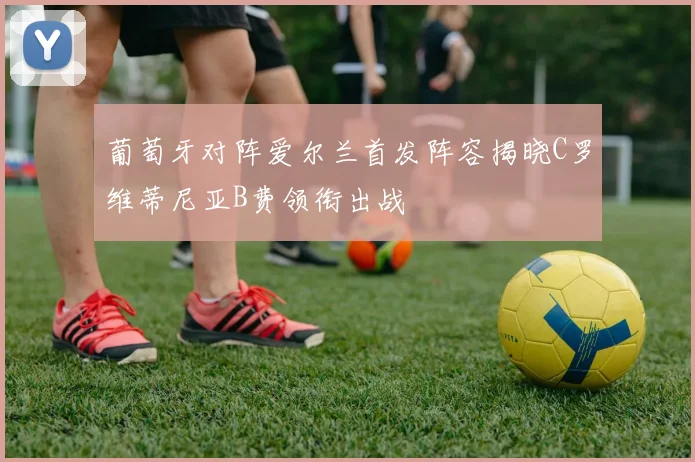 葡萄牙对阵爱尔兰首发阵容揭晓C罗维蒂尼亚B费领衔出战
