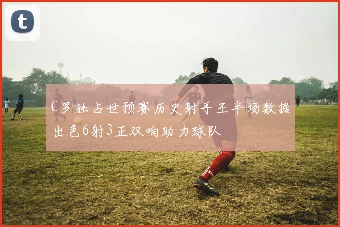 C罗独占世预赛历史射手王半场数据出色6射3正双响助力球队