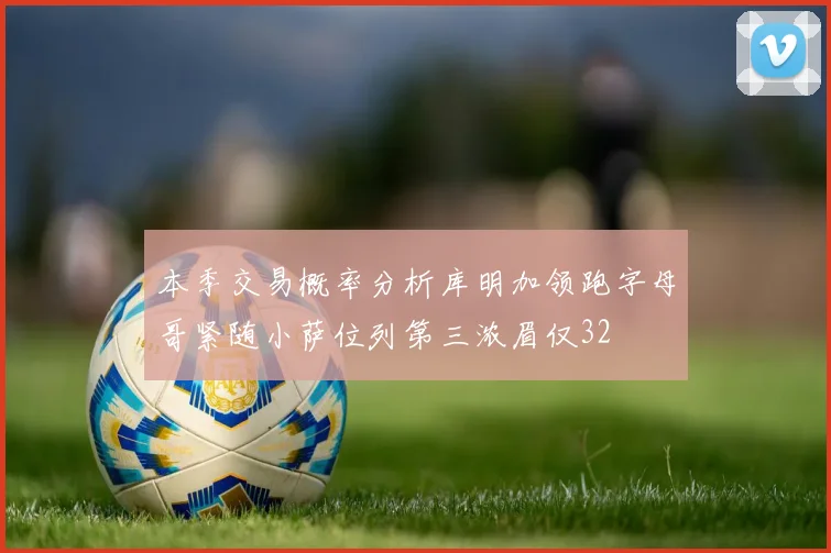 本季交易概率分析库明加领跑字母哥紧随小萨位列第三浓眉仅32