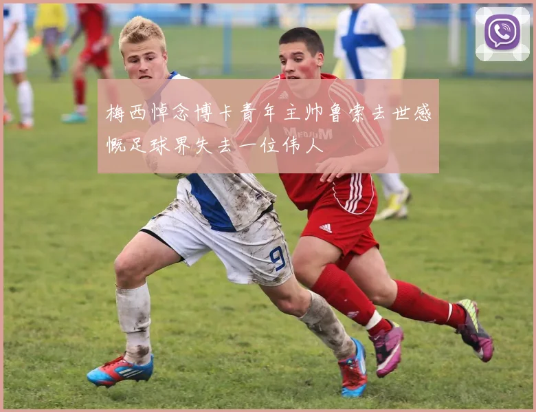 梅西悼念博卡青年主帅鲁索去世感慨足球界失去一位伟人