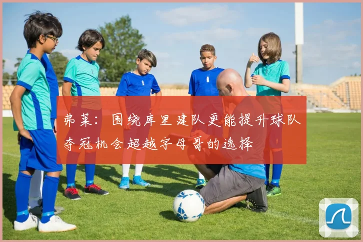 弗莱：围绕库里建队更能提升球队夺冠机会超越字母哥的选择