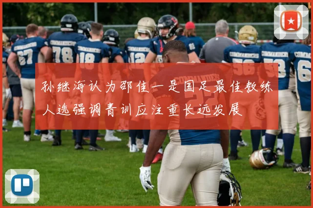 孙继海认为邵佳一是国足最佳教练人选强调青训应注重长远发展