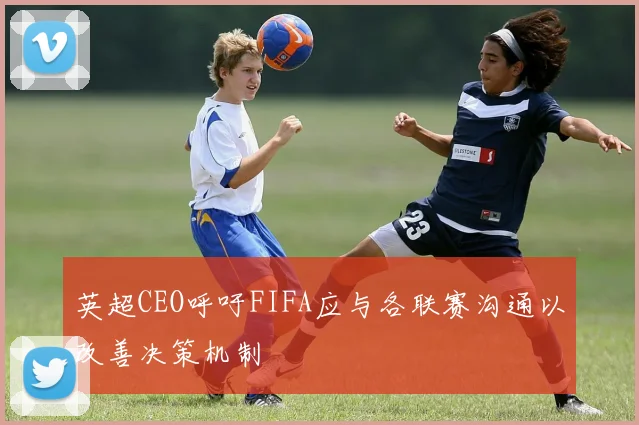 英超CEO呼吁FIFA应与各联赛沟通以改善决策机制