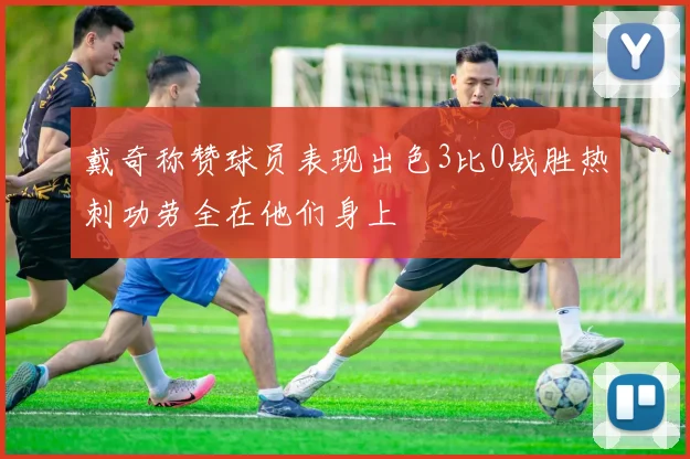 戴奇称赞球员表现出色3比0战胜热刺功劳全在他们身上