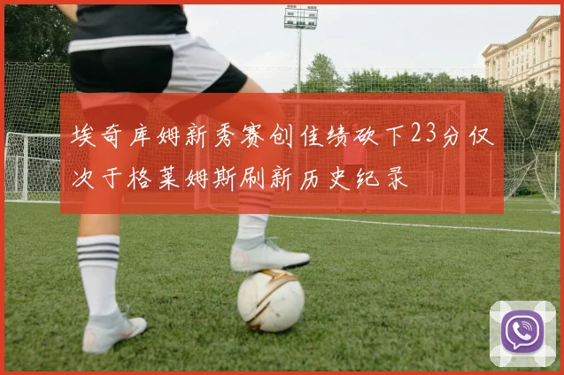 埃奇库姆新秀赛创佳绩砍下23分仅次于格莱姆斯刷新历史纪录
