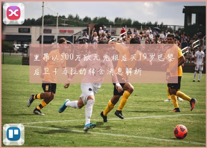 里昂以500万欧元先租后买19岁巴黎后卫卡马拉的转会消息解析