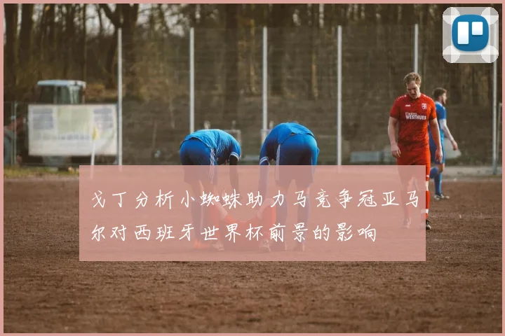 戈丁分析小蜘蛛助力马竞争冠亚马尔对西班牙世界杯前景的影响