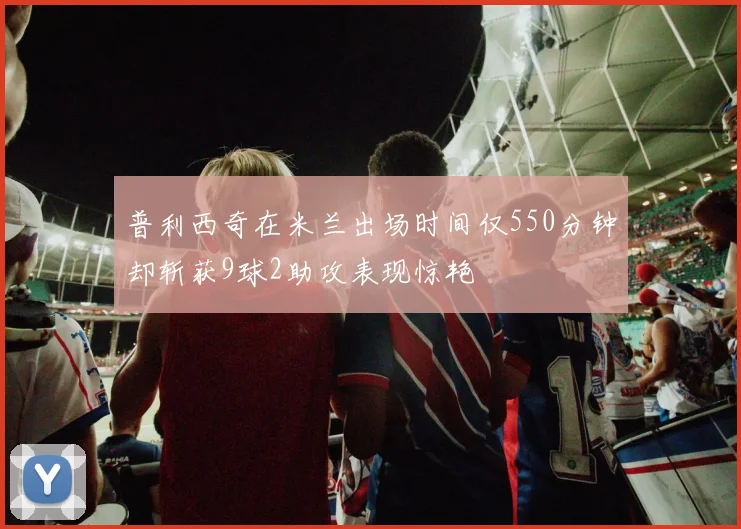 普利西奇在米兰出场时间仅550分钟却斩获9球2助攻表现惊艳