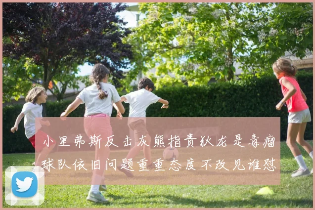 小里弗斯反击灰熊指责狄龙是毒瘤球队依旧问题重重态度不改见谁怼谁