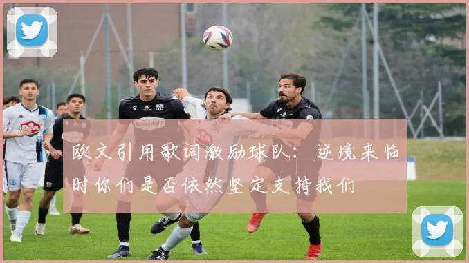 欧文引用歌词激励球队：逆境来临时你们是否依然坚定支持我们