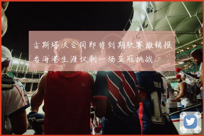 古斯塔沃合同即将到期联赛撤销报名海港生涯仅剩一场亚冠挑战