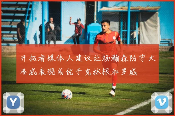 开拓者媒体人建议让杨瀚森防守大洛威表现或优于克林根和罗威