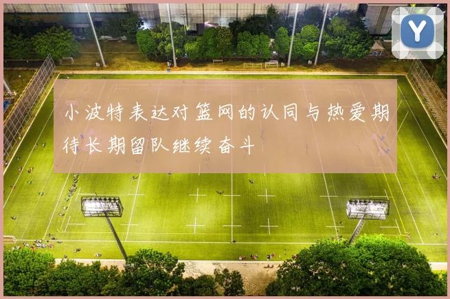 小波特表达对篮网的认同与热爱期待长期留队继续奋斗