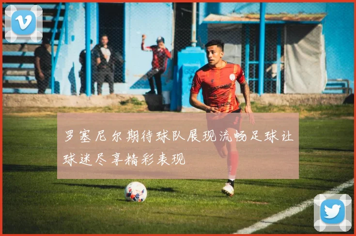 罗塞尼尔期待球队展现流畅足球让球迷尽享精彩表现