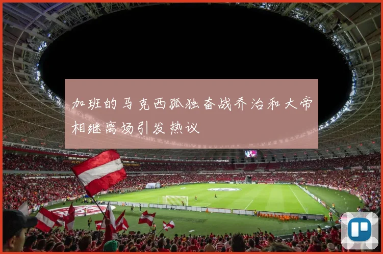 加班的马克西孤独奋战乔治和大帝相继离场引发热议