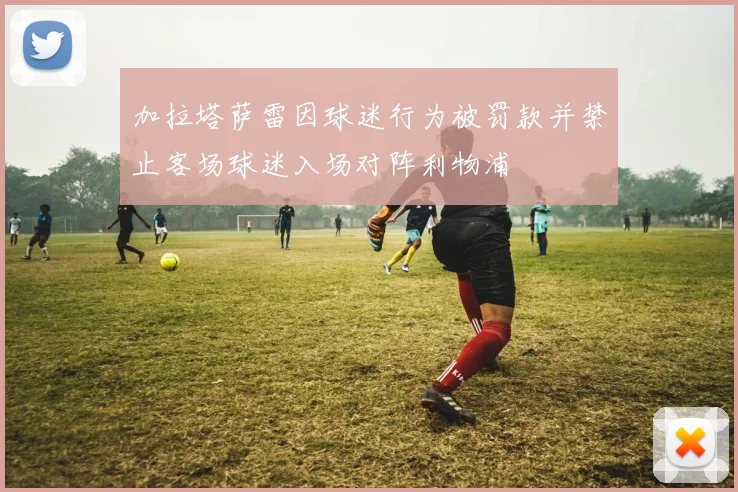 加拉塔萨雷因球迷行为被罚款并禁止客场球迷入场对阵利物浦