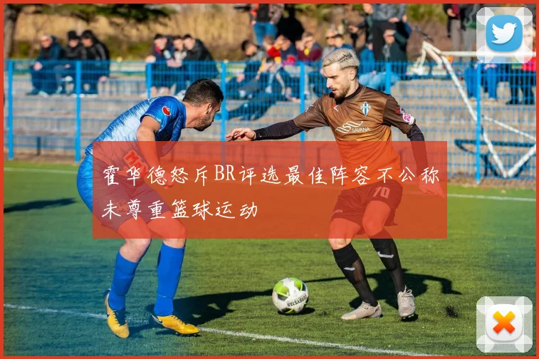 霍华德怒斥BR评选最佳阵容不公称未尊重篮球运动