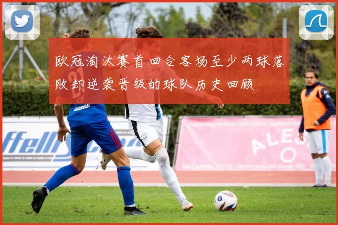 欧冠淘汰赛首回合客场至少两球落败却逆袭晋级的球队历史回顾