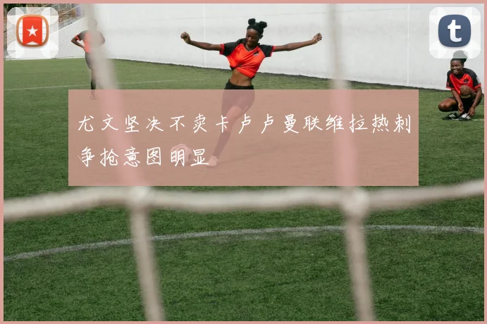 尤文坚决不卖卡卢卢曼联维拉热刺争抢意图明显