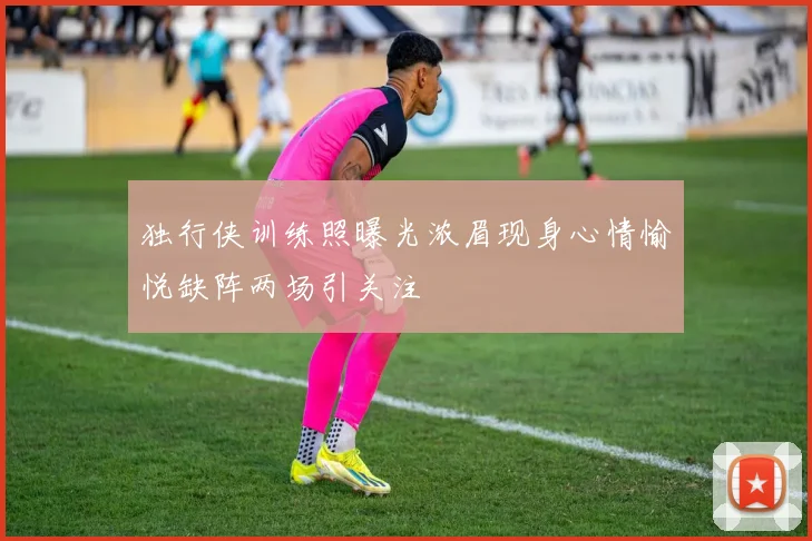 独行侠训练照曝光浓眉现身心情愉悦缺阵两场引关注