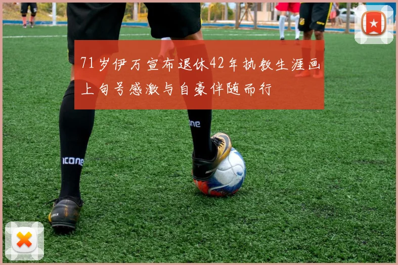 71岁伊万宣布退休42年执教生涯画上句号感激与自豪伴随而行