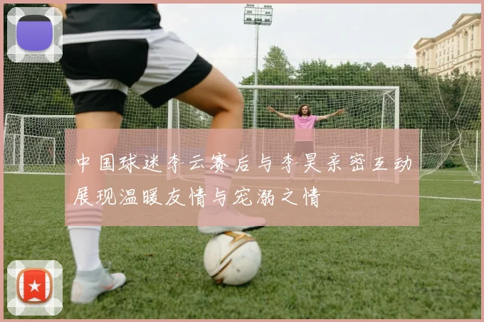 中国球迷李云赛后与李昊亲密互动展现温暖友情与宠溺之情