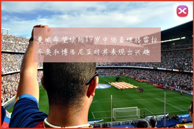 曼城希望续约19岁中场查理格雷拉齐奥和博洛尼亚对其表现出兴趣