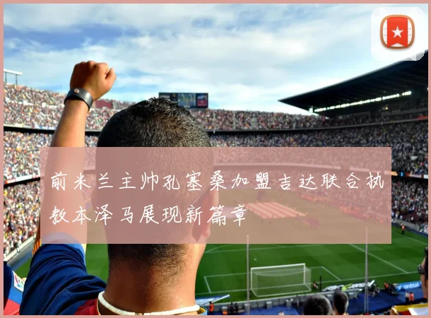 前米兰主帅孔塞桑加盟吉达联合执教本泽马展现新篇章