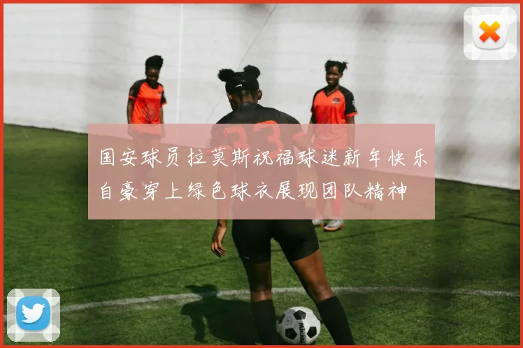 国安球员拉莫斯祝福球迷新年快乐自豪穿上绿色球衣展现团队精神