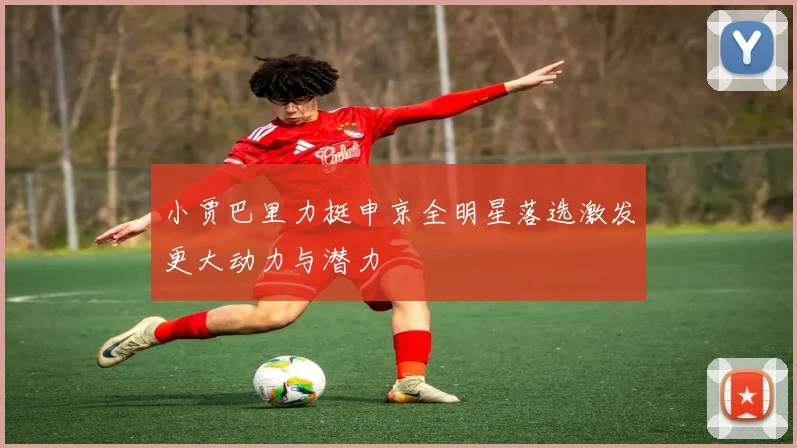 小贾巴里力挺申京全明星落选激发更大动力与潜力