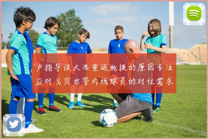 卢指导谈大洛重返轮换的原因专注应对戈贝尔等内线球员的对位需求调整