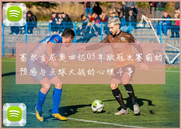 塞尔吉尼奥回忆05年欧冠决赛前的预感与点球大战的心理斗争
