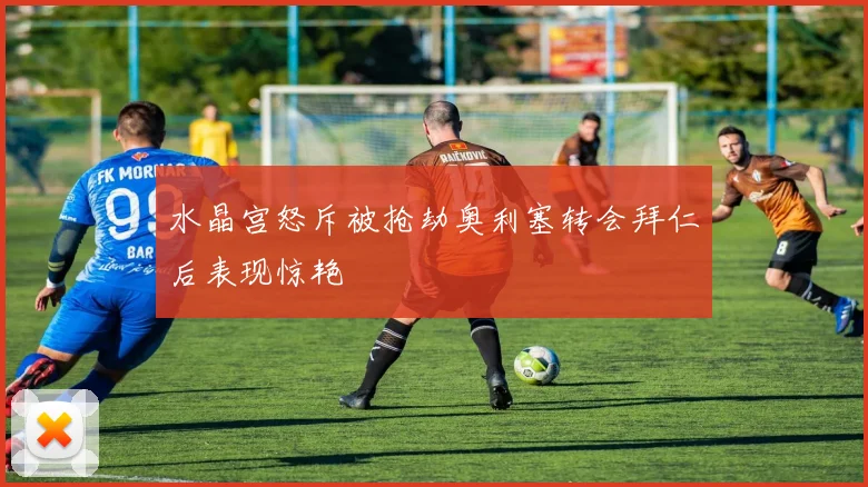 水晶宫怒斥被抢劫奥利塞转会拜仁后表现惊艳