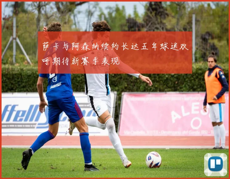 萨卡与阿森纳续约长达五年球迷欢呼期待新赛季表现