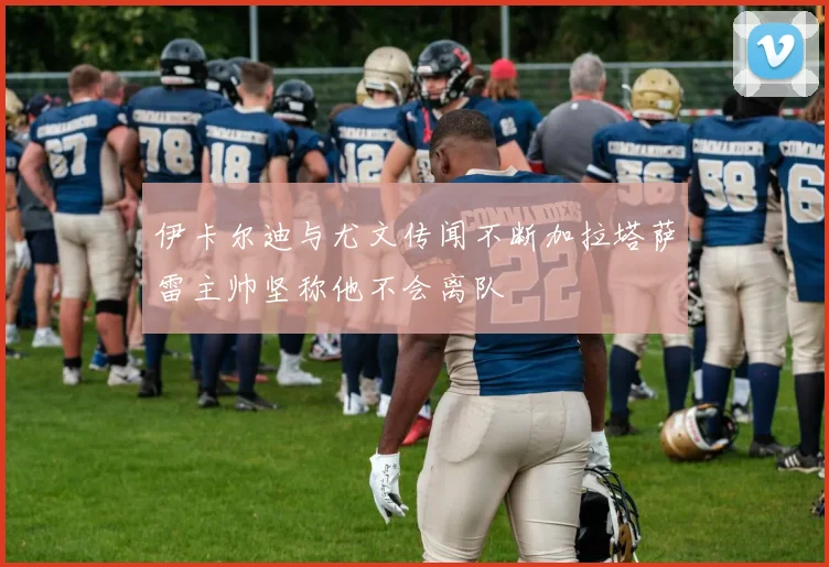 伊卡尔迪与尤文传闻不断加拉塔萨雷主帅坚称他不会离队