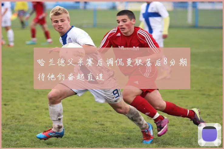 哈兰德父亲赛后调侃曼联落后8分期待他们奋起直追