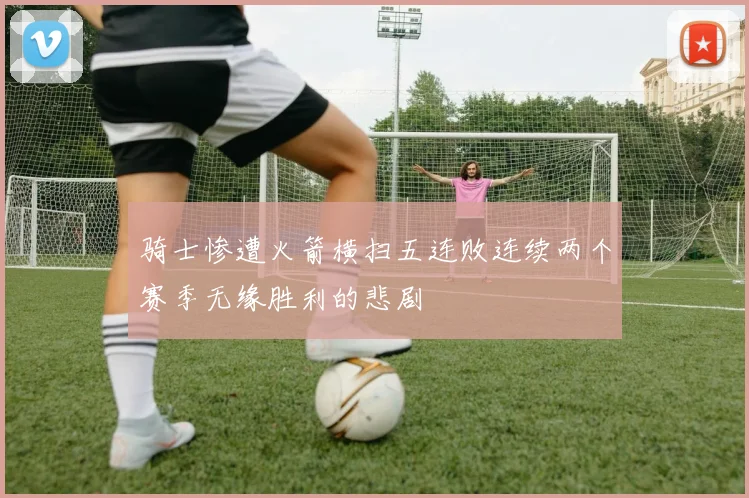 骑士惨遭火箭横扫五连败连续两个赛季无缘胜利的悲剧