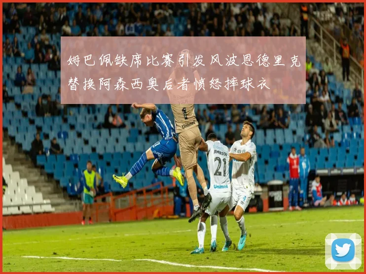 姆巴佩缺席比赛引发风波恩德里克替换阿森西奥后者愤怒摔球衣