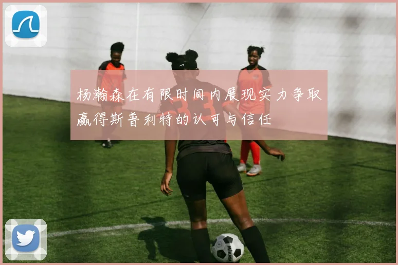 杨瀚森在有限时间内展现实力争取赢得斯普利特的认可与信任