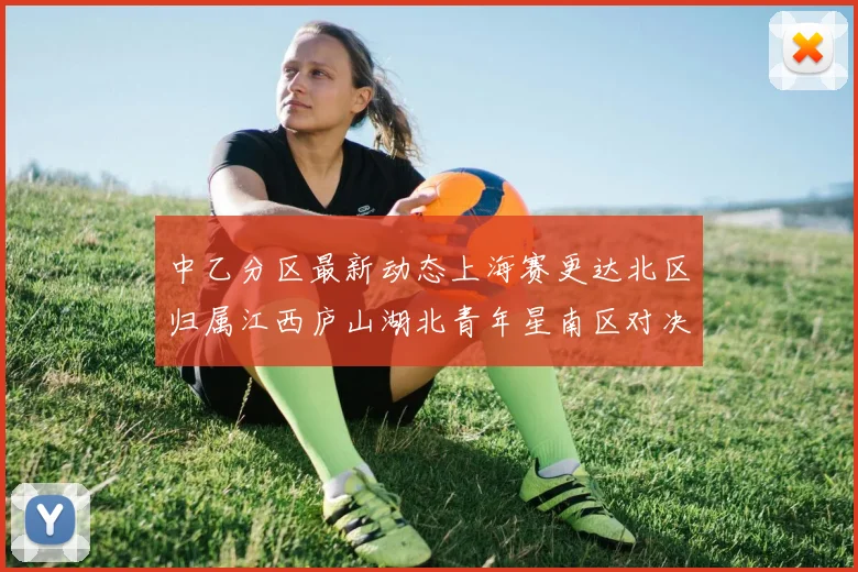 中乙分区最新动态上海赛更达北区归属江西庐山湖北青年星南区对决即将开启