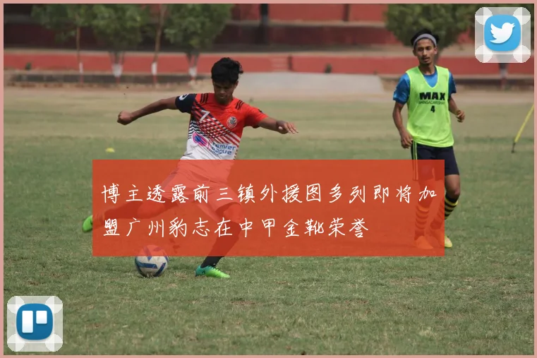 博主透露前三镇外援图多列即将加盟广州豹志在中甲金靴荣誉