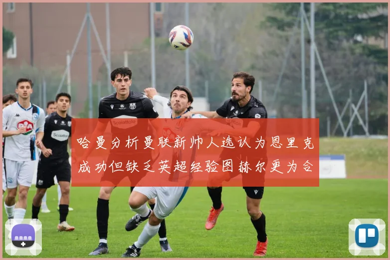 哈曼分析曼联新帅人选认为恩里克成功但缺乏英超经验图赫尔更为合适