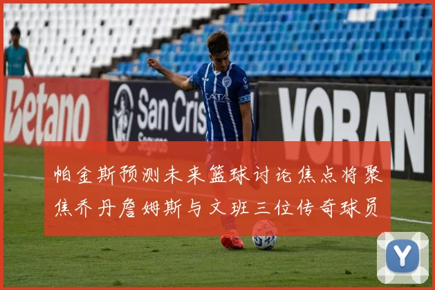 帕金斯预测未来篮球讨论焦点将聚焦乔丹詹姆斯与文班三位传奇球员